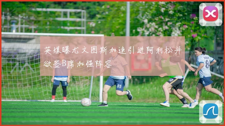 英媒曝尤文图斯加速引进阿利松并欲签B席加强阵容